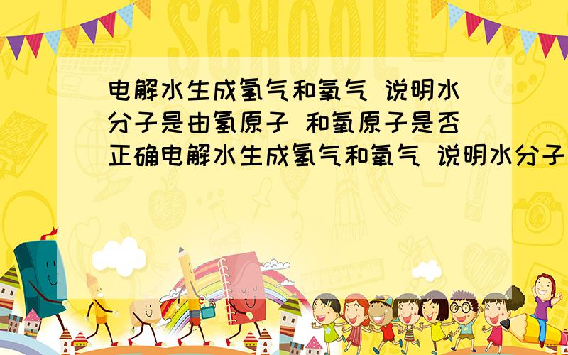 电解水生成氢气和氧气 说明水分子是由氢原子 和氧原子是否正确电解水生成氢气和氧气 说明水分子是由氢原子 和氧原子构成 是否正确