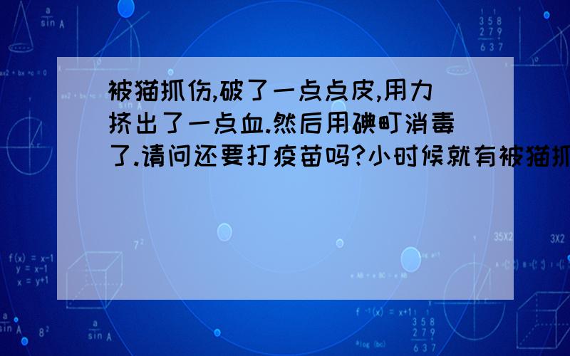 被猫抓伤,破了一点点皮,用力挤出了一点血.然后用碘町消毒了.请问还要打疫苗吗?小时候就有被猫抓伤的经历,都是皮肤的表皮破了,没有红肿什么的.几天就能长好的那种.请问我现在还要去打