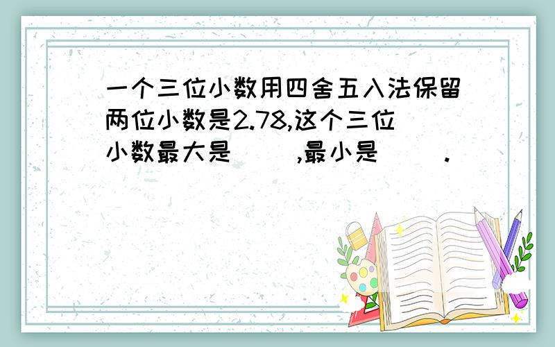 一个三位小数用四舍五入法保留两位小数是2.78,这个三位小数最大是（ ）,最小是（ ）.