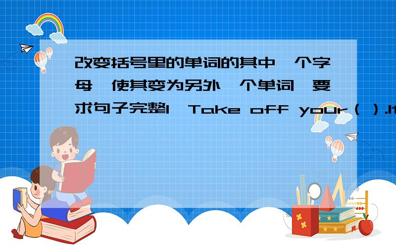 改变括号里的单词的其中一个字母,使其变为另外一个单词,要求句子完整1、Take off your（）.It's very （hot）2、I （know） it is going to tomorrow.3、Wjo is the （winter）in the skating race in（）sports.4、（Tr