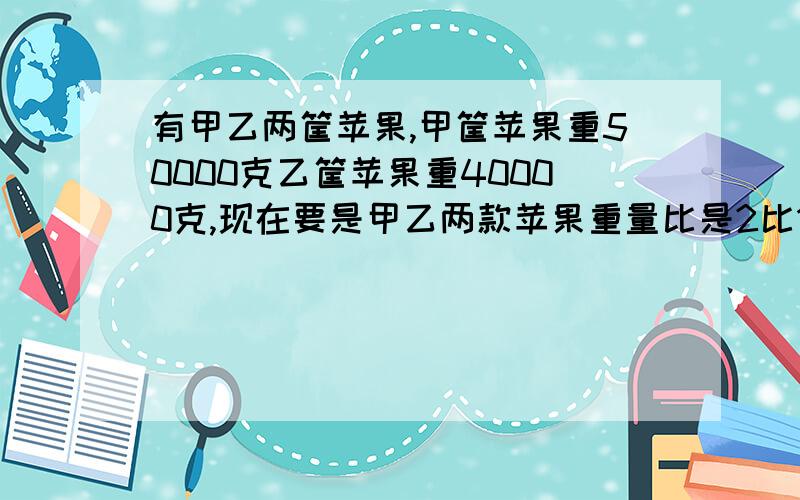 有甲乙两筐苹果,甲筐苹果重50000克乙筐苹果重40000克,现在要是甲乙两款苹果重量比是2比1,那么乙筐给多少甲筐千克苹果