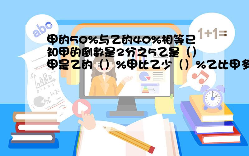 甲的50%与乙的40%相等已知甲的倒数是2分之5乙是（）甲是乙的（）%甲比乙少（）%乙比甲多（）%