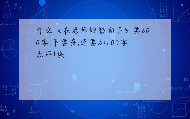 作文《在老师的影响下》要600字,不要多,还要加100字点评!快