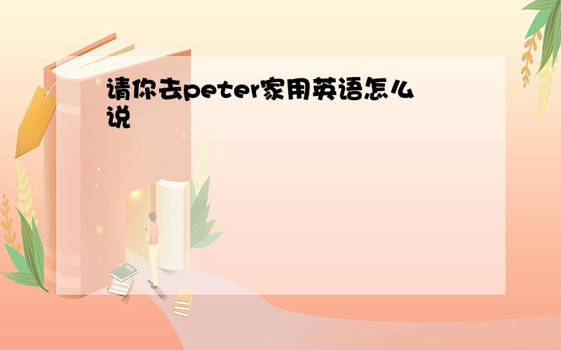 请你去peter家用英语怎么说