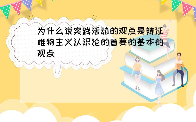 为什么说实践活动的观点是辩证唯物主义认识论的首要的基本的观点