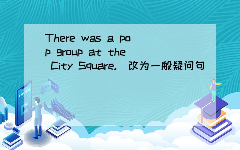 There was a pop group at the City Square.（改为一般疑问句）