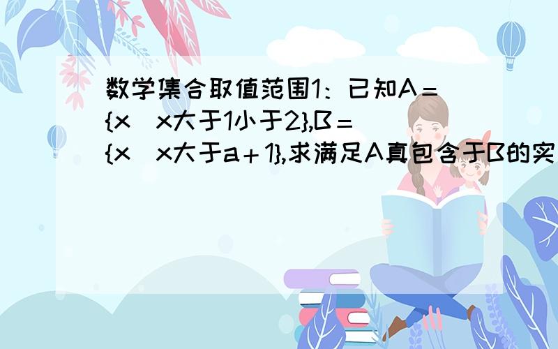 数学集合取值范围1：已知A＝{x|x大于1小于2},B＝{x|x大于a＋1},求满足A真包含于B的实数a的取值范围.2：已知A＝{x|x大于－1小于1},B＝{x|x大于a＋1},满足A包含于B的实数a的取值范围是?