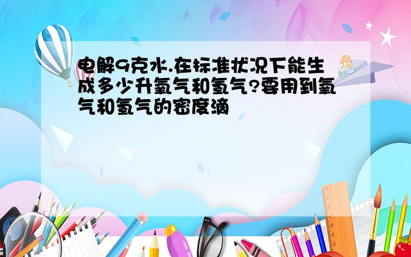 电解9克水.在标准状况下能生成多少升氧气和氢气?要用到氧气和氢气的密度滴