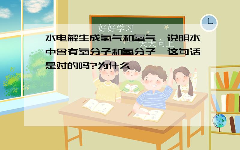 水电解生成氢气和氧气、说明水中含有氧分子和氢分子、这句话是对的吗?为什么、