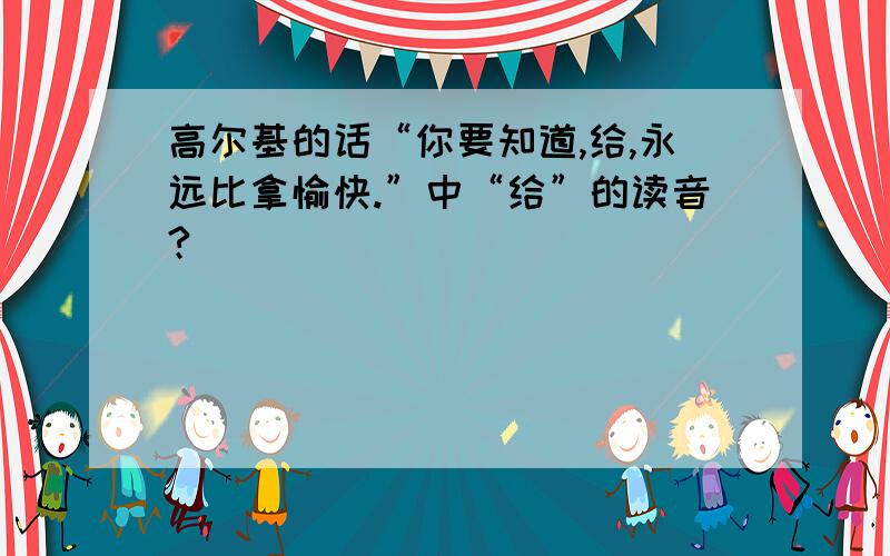 高尔基的话“你要知道,给,永远比拿愉快.”中“给”的读音?