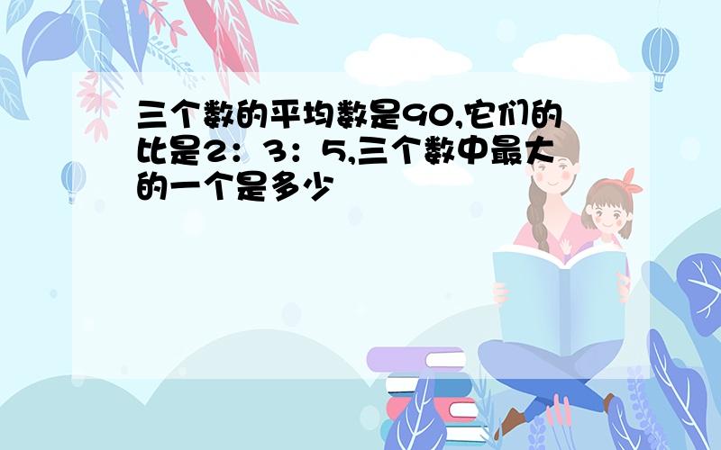 三个数的平均数是90,它们的比是2：3：5,三个数中最大的一个是多少