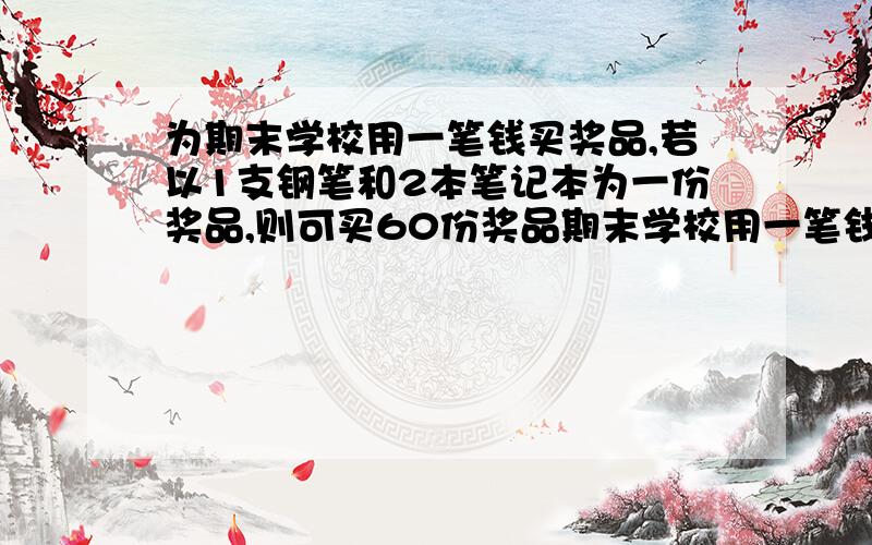 为期末学校用一笔钱买奖品,若以1支钢笔和2本笔记本为一份奖品,则可买60份奖品期末学校用一笔钱买奖品,若以1支钢笔和2本笔记本为一份奖品,则可买60份奖品；若以1支钢笔和3本笔记本为一