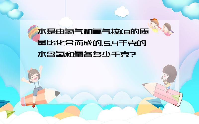 水是由氢气和氧气按1:8的质量比化合而成的.5.4千克的水含氢和氧各多少千克?