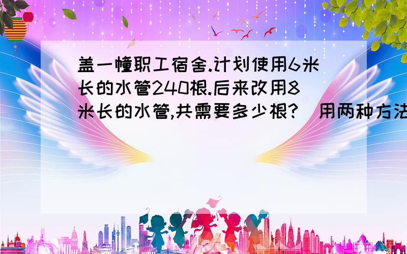 盖一幢职工宿舍.计划使用6米长的水管240根.后来改用8米长的水管,共需要多少根?（用两种方法解答）