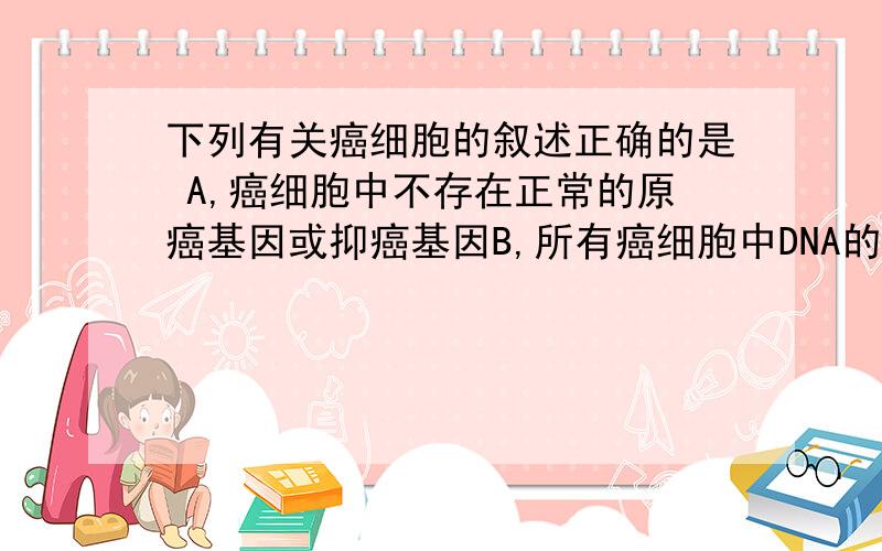 下列有关癌细胞的叙述正确的是 A,癌细胞中不存在正常的原癌基因或抑癌基因B,所有癌细胞中DNA的含量都相同C,用化学药剂抑制肿瘤细胞的DNA复制可使其停留在分裂期D,细胞癌变是细胞高度分