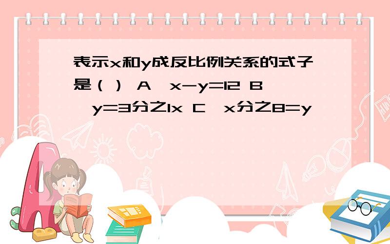 表示x和y成反比例关系的式子是（） A,x-y=12 B,y=3分之1x C,x分之8=y