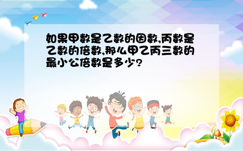 如果甲数是乙数的因数,丙数是乙数的倍数,那么甲乙丙三数的最小公倍数是多少?