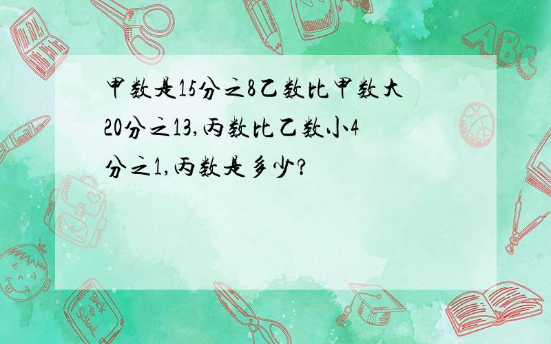 甲数是15分之8乙数比甲数大20分之13,丙数比乙数小4分之1,丙数是多少?