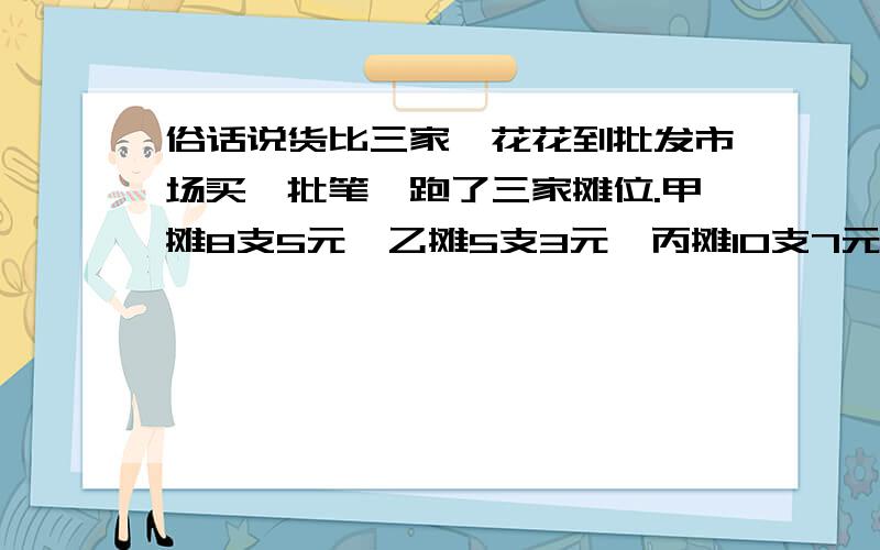 俗话说货比三家,花花到批发市场买一批笔,跑了三家摊位.甲摊8支5元,乙摊5支3元,丙摊10支7元,哪家最便