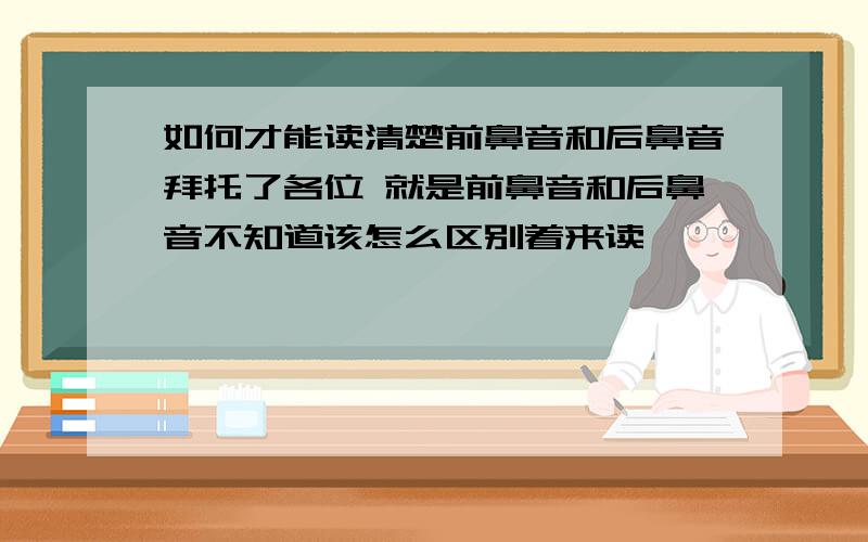 如何才能读清楚前鼻音和后鼻音拜托了各位 就是前鼻音和后鼻音不知道该怎么区别着来读