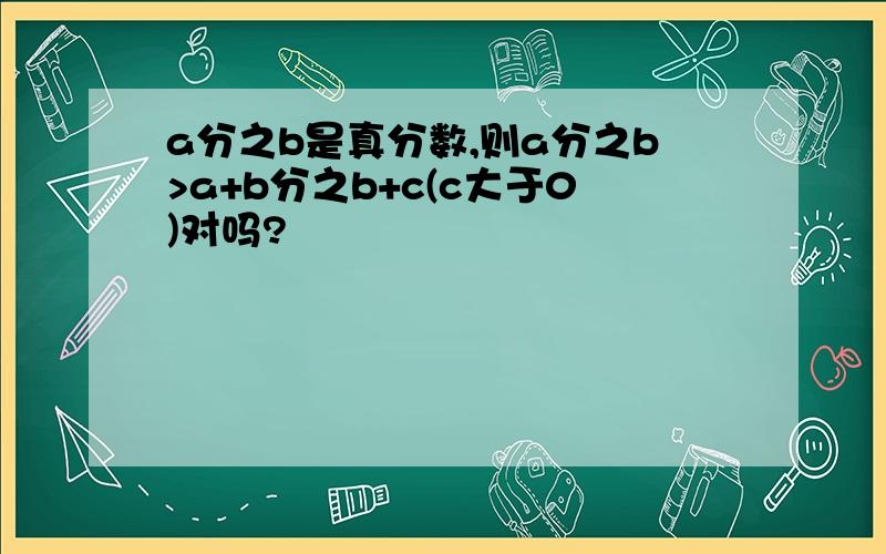 a分之b是真分数,则a分之b>a+b分之b+c(c大于0)对吗?