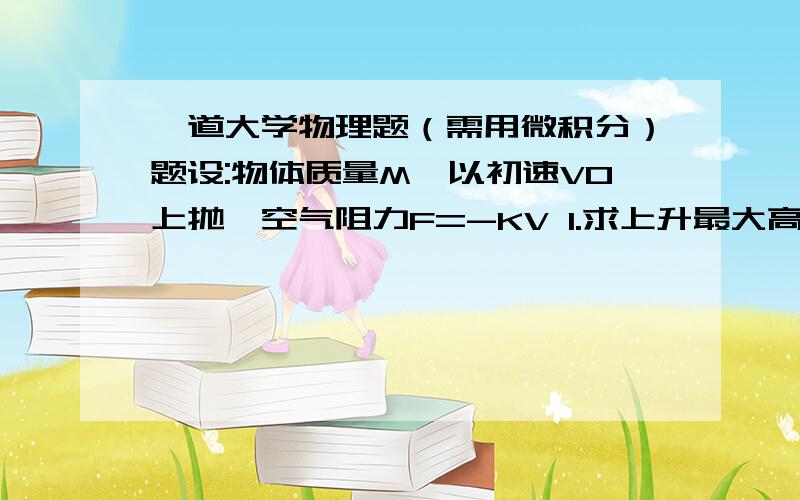 一道大学物理题（需用微积分）题设:物体质量M,以初速V0上抛,空气阻力F=-KV 1.求上升最大高度H,所用时间T 2.求从最高点下降到原处时间T'