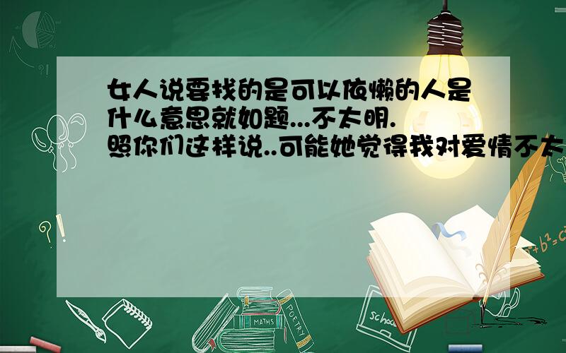 女人说要找的是可以依懒的人是什么意思就如题...不太明.照你们这样说..可能她觉得我对爱情不太了解.但我是真的爱她.我个人比较内向.不太敢跟女孩说话...