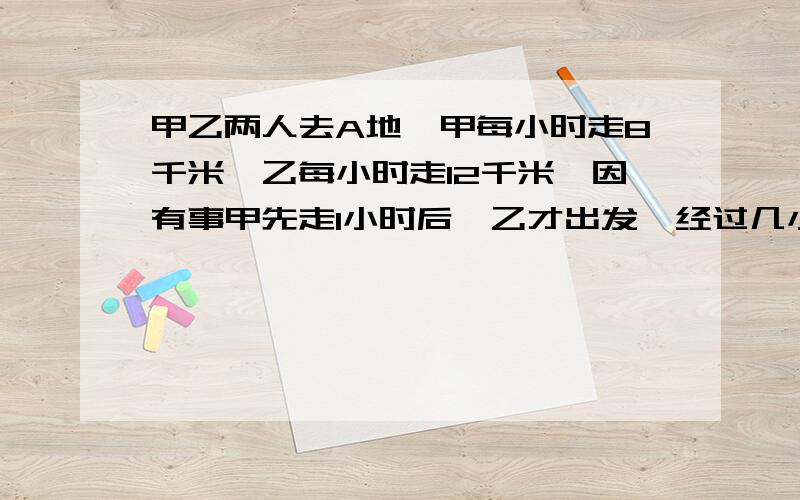 甲乙两人去A地,甲每小时走8千米,乙每小时走12千米,因有事甲先走1小时后,乙才出发,经过几小时一才能追上甲?