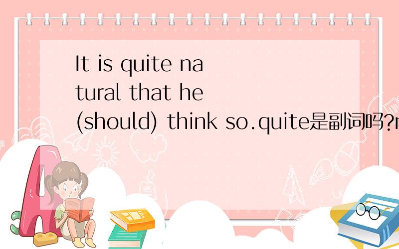 It is quite natural that he (should) think so.quite是副词吗?natural是形容词还是名词,在这里quite后是接名词吗?怎样看出这句话是虚拟语气,为什么不用 It was 不是有should吗?