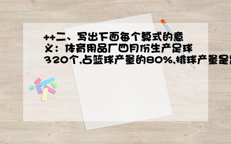 ++二、写出下面每个算式的意义：体育用品厂四月份生产足球320个,占篮球产量的80%,排球产量是足球产量的4/5.1、320×4/5 表示：（ ）2、320÷80% 表示：（ ）3、320/80%+320 表示：（ ）4、320×（1+4/5