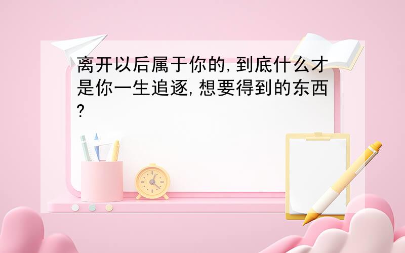 离开以后属于你的,到底什么才是你一生追逐,想要得到的东西?