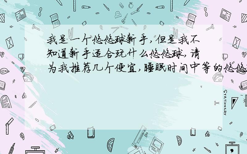 我是一个悠悠球新手,但是我不知道新手适合玩什么悠悠球,请为我推荐几个便宜,睡眠时间中等的悠悠球,顺便再把悠悠球的技巧告我一下,