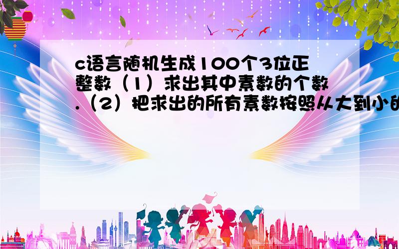 c语言随机生成100个3位正整数（1）求出其中素数的个数.（2）把求出的所有素数按照从大到小的顺序排序并输出.