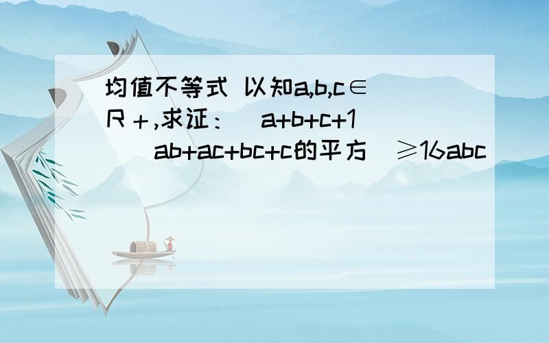 均值不等式 以知a,b,c∈Ｒ＋,求证：（a+b+c+1)(ab+ac+bc+c的平方）≥16abc