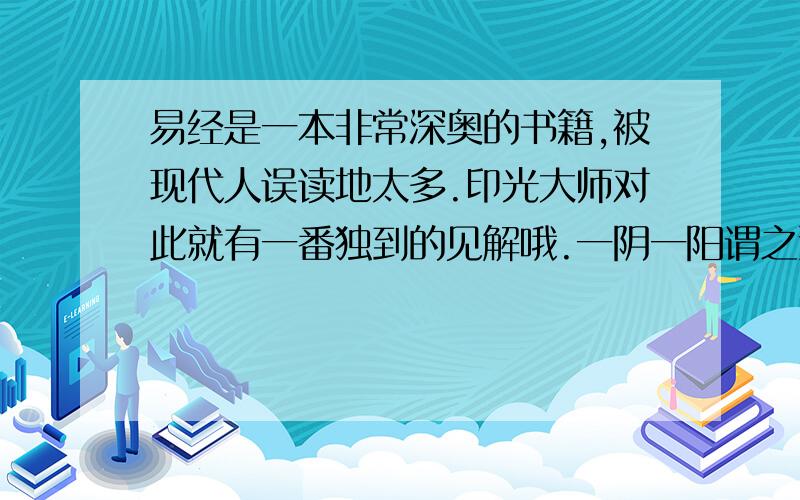 易经是一本非常深奥的书籍,被现代人误读地太多.印光大师对此就有一番独到的见解哦.一阴一阳谓之道,阴阳：一是诚德.一个是明明德.所谓大学之道,在明明德.即此意也.