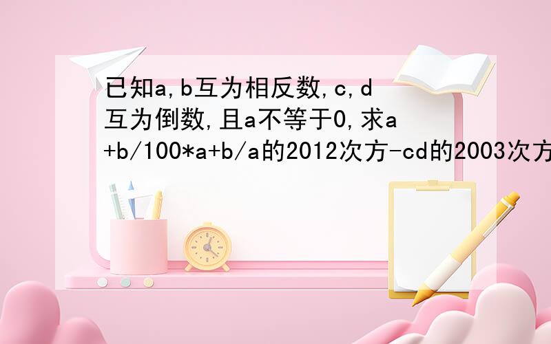 已知a,b互为相反数,c,d互为倒数,且a不等于0,求a+b/100*a+b/a的2012次方-cd的2003次方的值