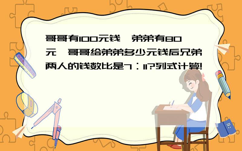 哥哥有100元钱,弟弟有80元,哥哥给弟弟多少元钱后兄弟两人的钱数比是7：11?列式计算!