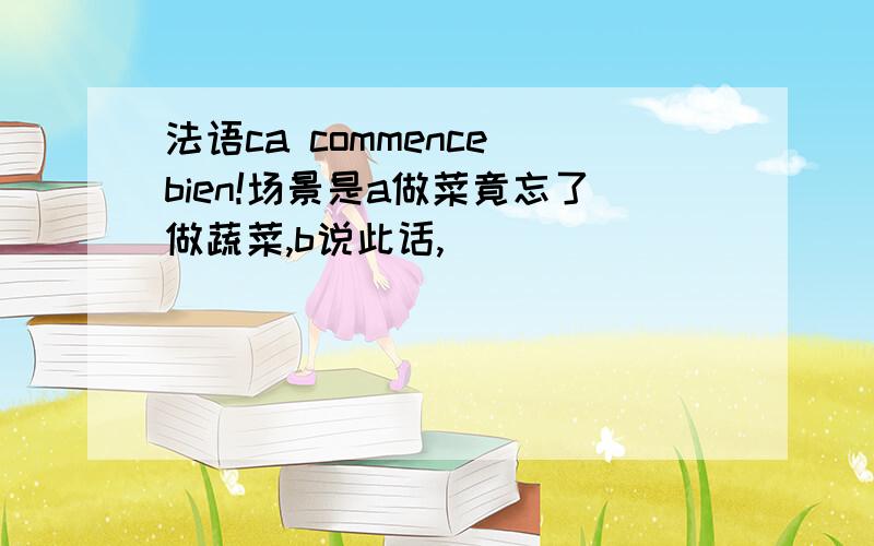 法语ca commence bien!场景是a做菜竟忘了做蔬菜,b说此话,