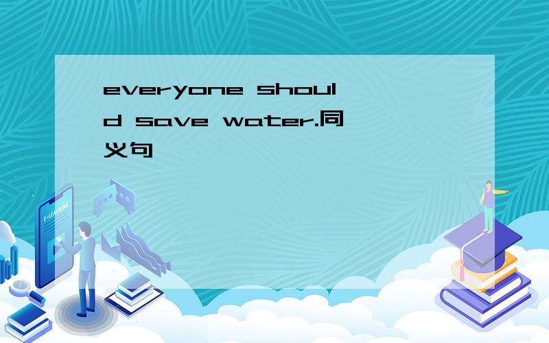 everyone should save water.同义句 ———— ———— ———— ————save water——是要填的空,很着急,