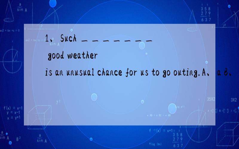 1、Such _______ good weather is an unusual chance for us to go outing.A、a B、/ 选什么?