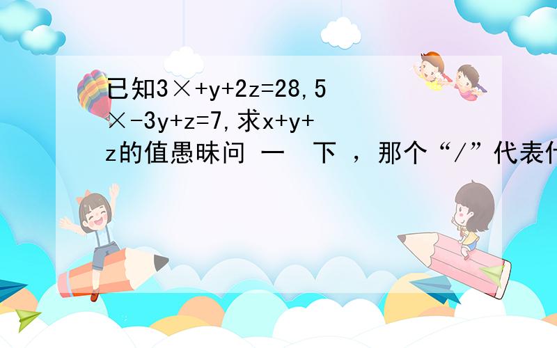 已知3×+y+2z=28,5×-3y+z=7,求x+y+z的值愚昧问 一  下 ，那个“/”代表什么？