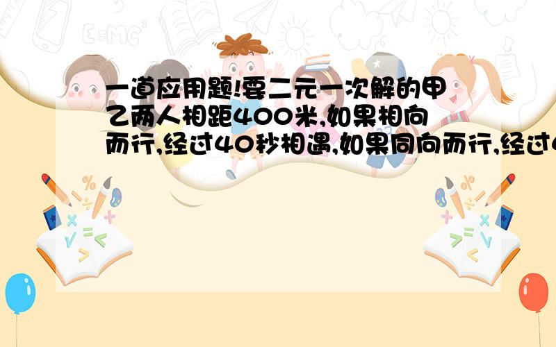 一道应用题!要二元一次解的甲乙两人相距400米,如果相向而行,经过40秒相遇,如果同向而行,经过400秒加追及乙,