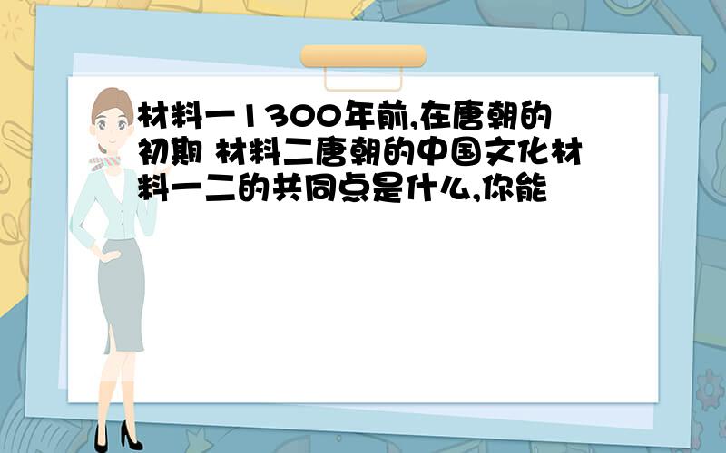 材料一1300年前,在唐朝的初期 材料二唐朝的中国文化材料一二的共同点是什么,你能