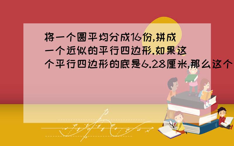 将一个圆平均分成16份,拼成一个近似的平行四边形.如果这个平行四边形的底是6.28厘米,那么这个圆的面...将一个圆平均分成16份,拼成一个近似的平行四边形.如果这个平行四边形的底是6.28厘