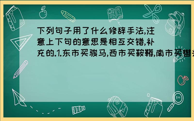 下列句子用了什么修辞手法,注意上下句的意思是相互交错,补充的.1.东市买骏马,西市买鞍鞯,南市买辔头,北市买长鞭.2.将军百战死,壮士十年归3.开我东阁门,坐我西阁床4.当窗理云鬓,对镜贴花