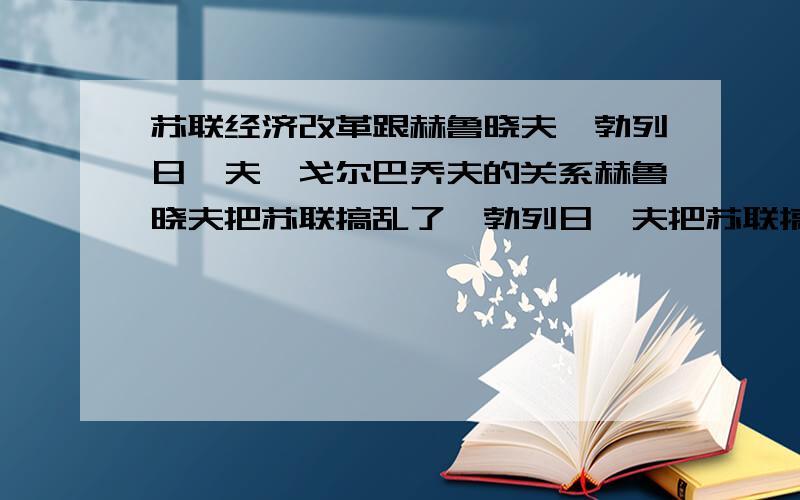 苏联经济改革跟赫鲁晓夫,勃列日涅夫,戈尔巴乔夫的关系赫鲁晓夫把苏联搞乱了,勃列日涅夫把苏联搞死了,戈尔巴乔夫把苏联搞垮了,怎样理解这个观点,