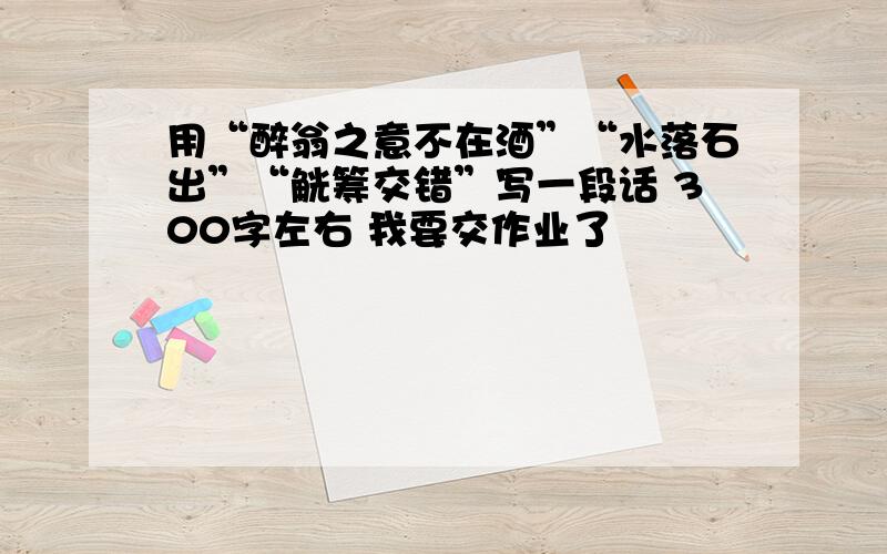 用“醉翁之意不在酒”“水落石出”“觥筹交错”写一段话 300字左右 我要交作业了