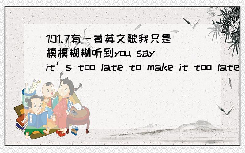 101.7有一首英文歌我只是模模糊糊听到you say it’s too late to make it too late to try绝对不是 apologize