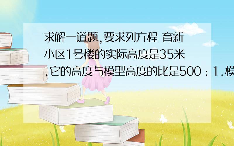 求解一道题,要求列方程 育新小区1号楼的实际高度是35米,它的高度与模型高度的比是500：1.模型的高度是多少厘米?