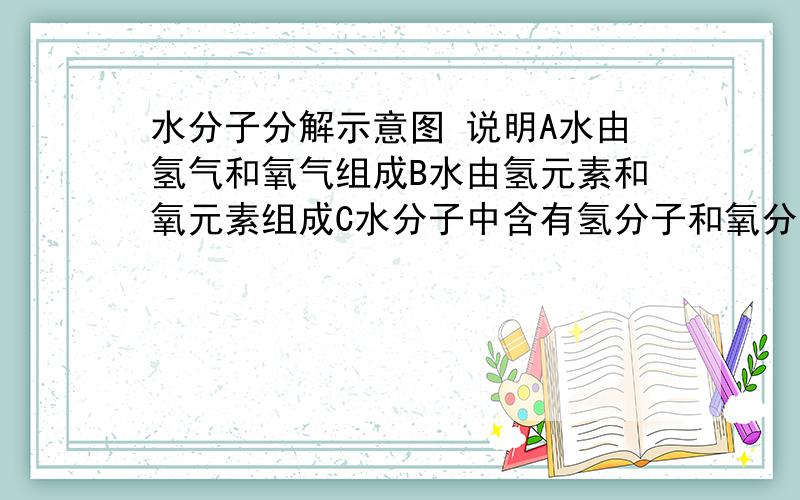 水分子分解示意图 说明A水由氢气和氧气组成B水由氢元素和氧元素组成C水分子中含有氢分子和氧分子D水分子在化学反应中可以再分